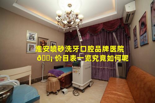 淮安喷砂洗牙口腔品牌医院 🐡 价目表一览究竟如何呢